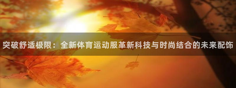 MK体育官方正版app集团官网首页网址：突破舒适极限：全新体